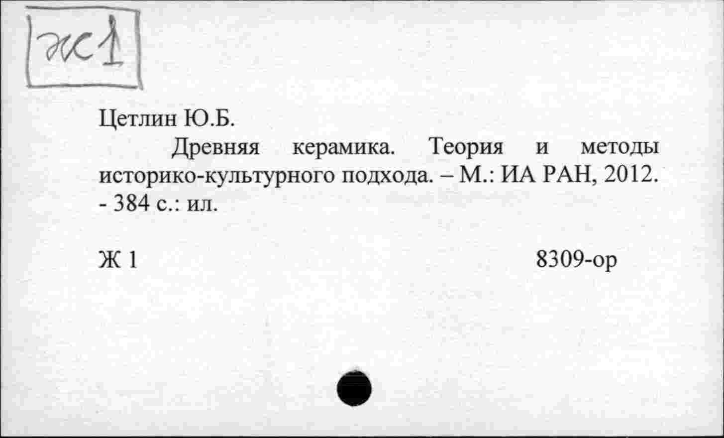 ﻿		
Цетлин Ю.Б.
Древняя керамика. Теория и методы историко-культурного подхода. - М.: ИА РАН, 2012. - 384 с.: ил.
Ж 1	8309-ор